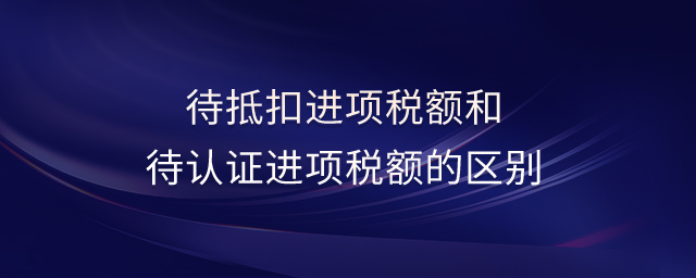 待抵扣進(jìn)項(xiàng)稅額和待認(rèn)證進(jìn)項(xiàng)稅額的區(qū)別