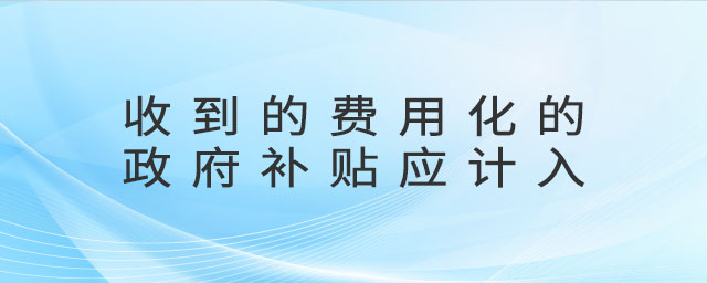 收到的費用化的政府補貼應(yīng)計入