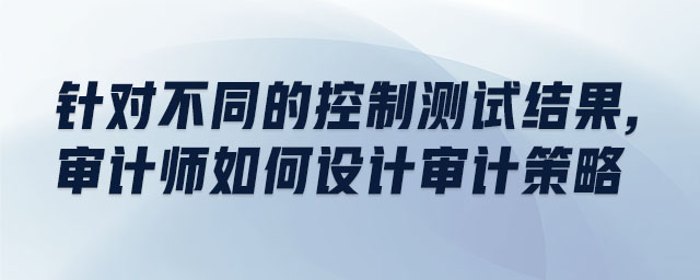 針對不同的控制測試結(jié)果,審計師如何設(shè)計審計策略