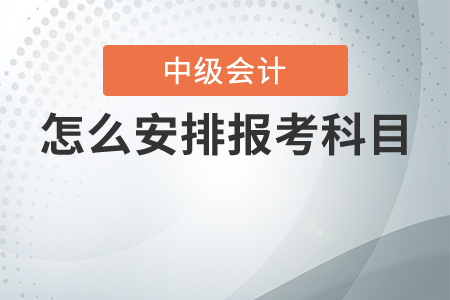 中級會計考試怎么安排報考科目最合理？