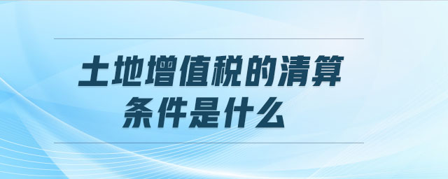 土地增值稅的清算條件是什么