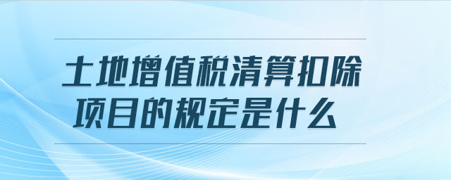 土地增值稅清算扣除項(xiàng)目的規(guī)定是什么