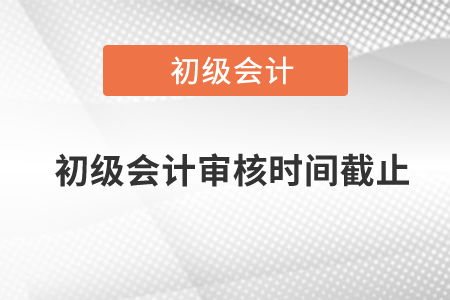 初級會計審核時間截止是什么時候,？