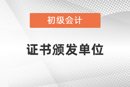 初級會計職稱發(fā)證單位是什么