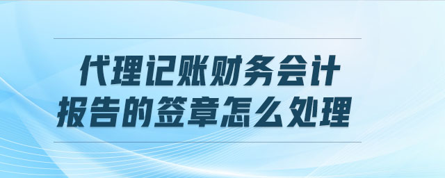 代理記賬財(cái)務(wù)會(huì)計(jì)報(bào)告的簽章怎么處理