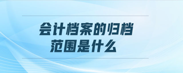 會計檔案的歸檔范圍是什么