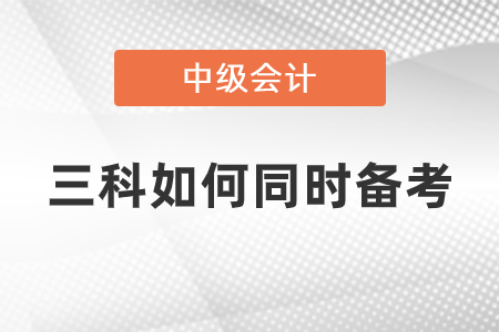 中級(jí)會(huì)計(jì)三科如何同時(shí)備考