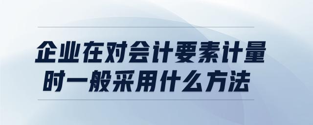 企業(yè)在對(duì)會(huì)計(jì)要素計(jì)量時(shí)一般采用什么方法