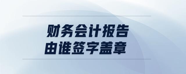 財(cái)務(wù)會計(jì)報(bào)告由誰簽字蓋章