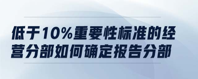 低于10%重要性標(biāo)準(zhǔn)的經(jīng)營分部如何確定報(bào)告分部