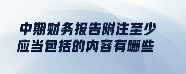 中期財務(wù)報告附注至少應(yīng)當包括的內(nèi)容有哪些