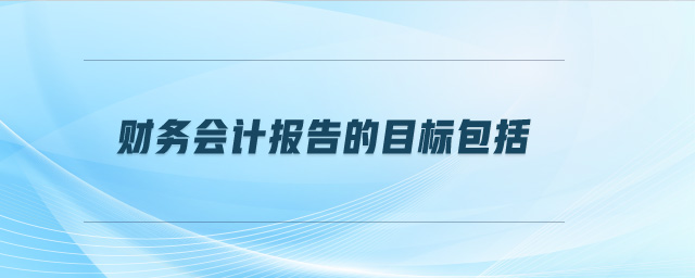 財(cái)務(wù)會(huì)計(jì)報(bào)告的目標(biāo)包括