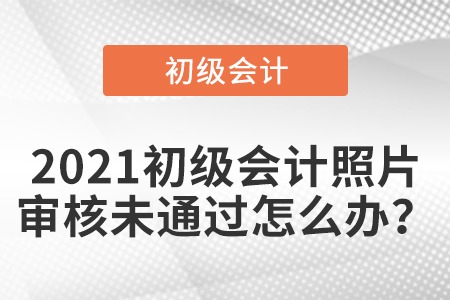 2021初級會計照片審核未通過怎么辦,？