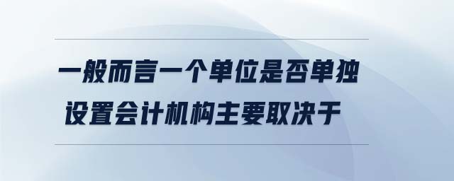 一般而言一個(gè)單位是否單獨(dú)設(shè)置會(huì)計(jì)機(jī)構(gòu)主要取決于