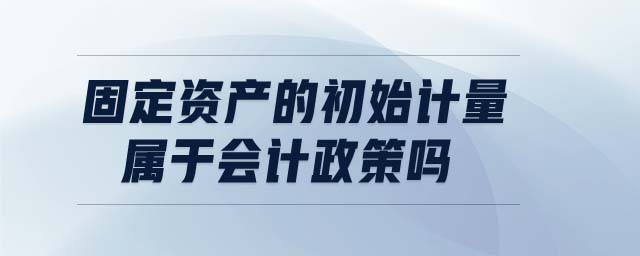 固定資產的初始計量屬于會計政策嗎