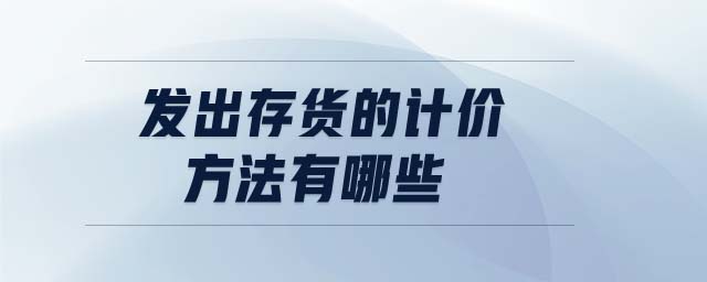發(fā)出存貨的計(jì)價(jià)方法有哪些