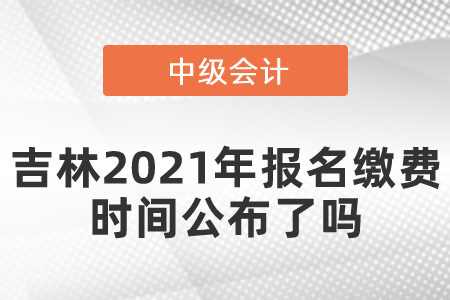 吉林2021年中級會計師報名繳費時間公布了嗎