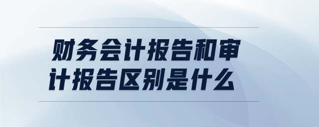 財(cái)務(wù)會(huì)計(jì)報(bào)告和審計(jì)報(bào)告區(qū)別是什么