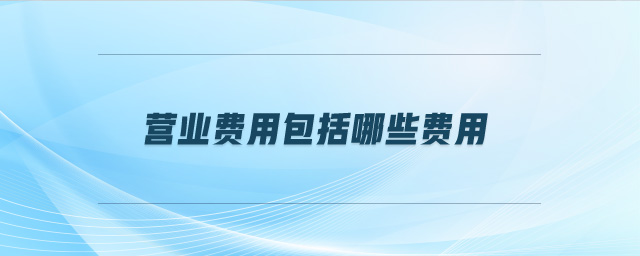 營(yíng)業(yè)費(fèi)用包括哪些費(fèi)用