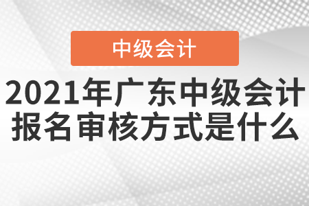 2021年廣東中級會計報名審核方式是什么,？