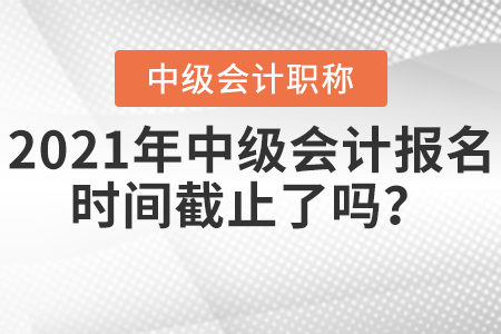 2021年中級會計報名時間截止了嗎？