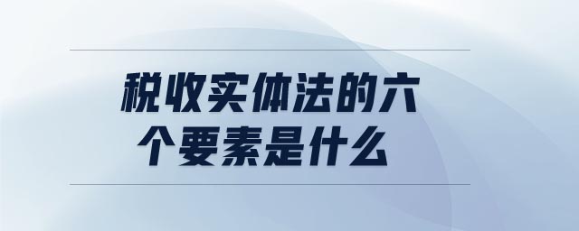 稅收實(shí)體法的六個(gè)要素是什么