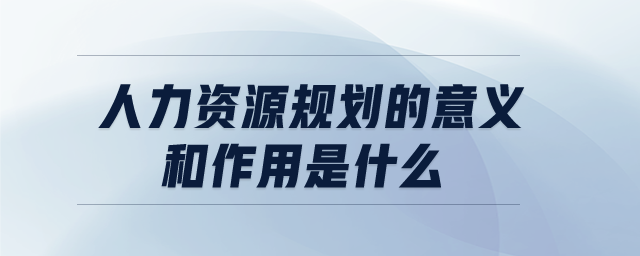 人力資源規(guī)劃的意義和作用是什么