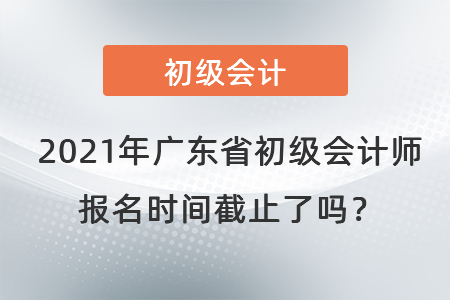 2021年廣東省東莞初級會計師報名時間截止了嗎,？