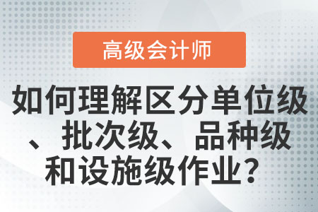 如何理解和區(qū)分單位級(jí)作業(yè)、批次級(jí)作業(yè),、品種級(jí)作業(yè)和設(shè)施級(jí)(或管理級(jí))作業(yè)