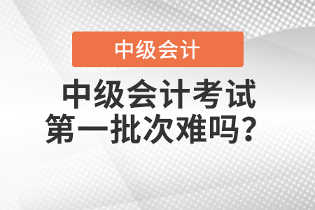 中級會計考試第一批次難嗎？