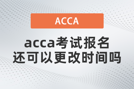 2021年acca考試報名還可以更改時間嗎