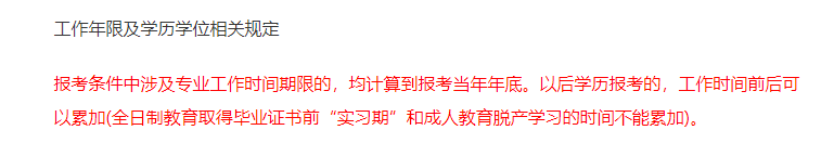 報(bào)考條件中涉及專業(yè)工作時(shí)間期限的,，均計(jì)算到報(bào)考當(dāng)年年底,。以后學(xué)歷報(bào)考的，工作時(shí)間前后可以累加(全日制教育取得畢業(yè)證書前“實(shí)習(xí)期”和成人教育脫產(chǎn)學(xué)習(xí)的時(shí)間不能累加),。