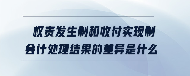 權(quán)責發(fā)生制和收付實現(xiàn)制會計處理結(jié)果的差異是什么