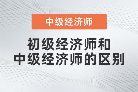 初級經濟師與中級經濟師的區(qū)別是什么