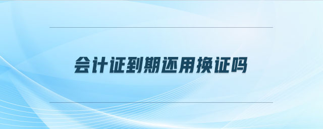 會(huì)計(jì)證到期還用換證嗎