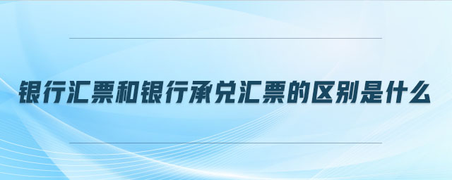 銀行匯票和銀行承兌匯票的區(qū)別是什么