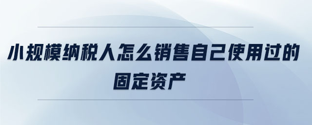 小規(guī)模納稅人怎么銷售自己使用過的固定資產(chǎn)