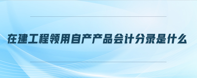 在建工程領(lǐng)用自產(chǎn)產(chǎn)品會計分錄是什么