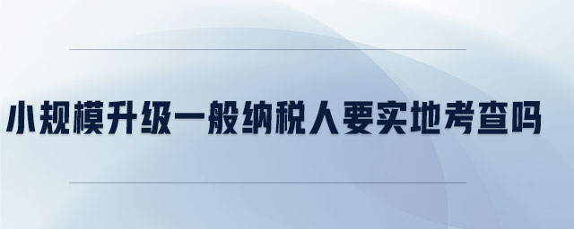 小規(guī)模升級(jí)一般納稅人要實(shí)地考察嗎