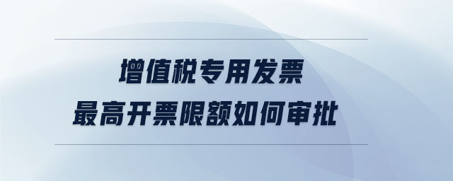 增值稅專用發(fā)票最高開票限額如何審批