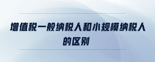 增值稅一般納稅人和小規(guī)模納稅人的區(qū)別