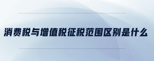 消費(fèi)稅與增值稅征稅范圍區(qū)別是什么