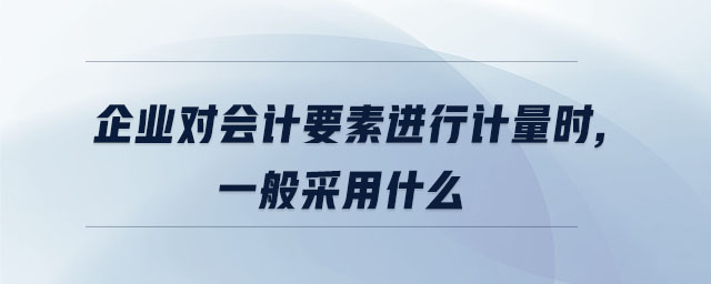 企業(yè)對(duì)會(huì)計(jì)要素進(jìn)行計(jì)量時(shí),一般采用什么