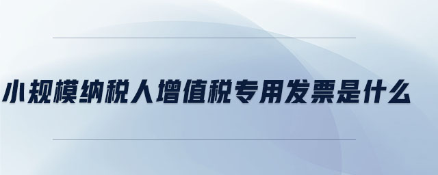 小規(guī)模納稅人增值稅專用發(fā)票是什么