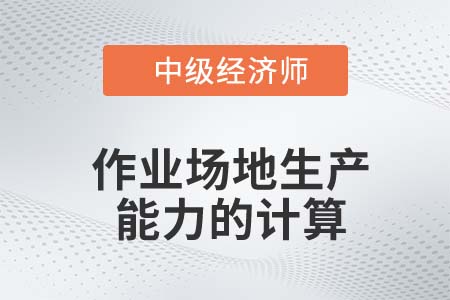 作業(yè)場地生產(chǎn)能力的計(jì)算_2022中級經(jīng)濟(jì)師工商備考知識點(diǎn)