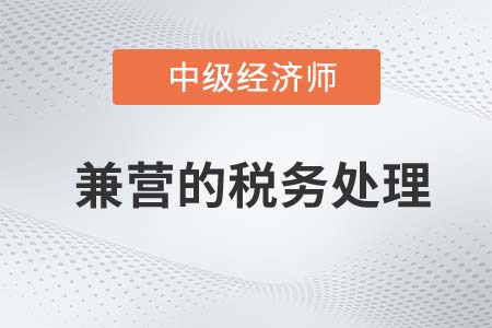 兼營(yíng)的稅務(wù)處理_2022中級(jí)經(jīng)濟(jì)師財(cái)稅備考知識(shí)點(diǎn)