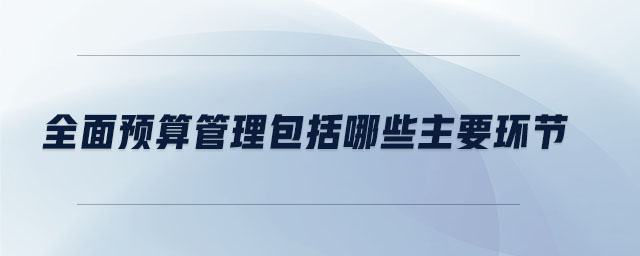 全面預(yù)算管理包括哪些主要環(huán)節(jié)