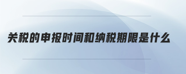 關(guān)稅的申報時間和納稅期限是什么