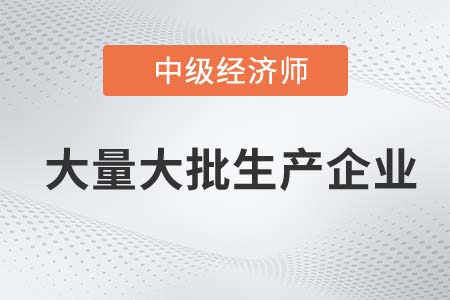 大量大批生產(chǎn)企業(yè)_2022中級經(jīng)濟師工商備考知識點