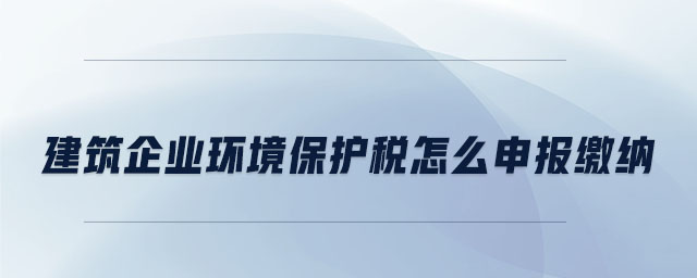 建筑企業(yè)環(huán)境保護(hù)稅怎么申報繳納